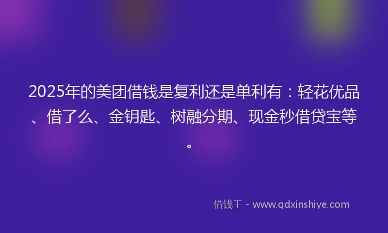 2025年的美团借钱是复利还是单利有：轻花优品、借了么、金钥匙、树融分期、现金秒借贷宝等。