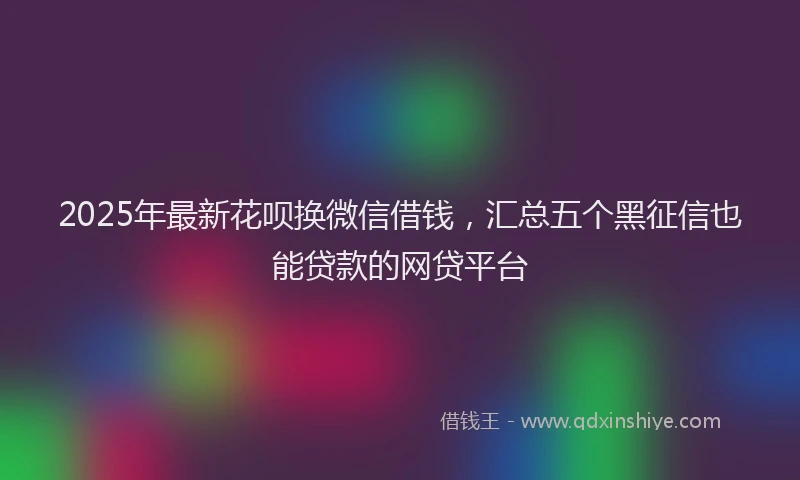 2025年最新花呗换微信借钱，汇总五个黑征信也能贷款的网贷平台