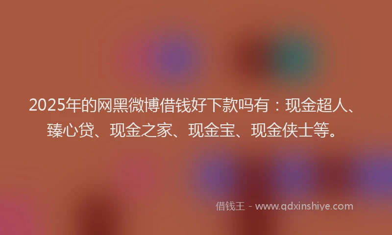 2025年的网黑微博借钱好下款吗有：现金超人、臻心贷、现金之家、现金宝、现金侠士等。