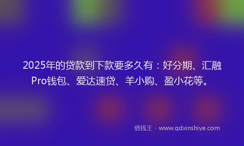2025年的贷款到下款要多久有：好分期、汇融Pro钱包、爱达速贷、羊小购、盈小花等。