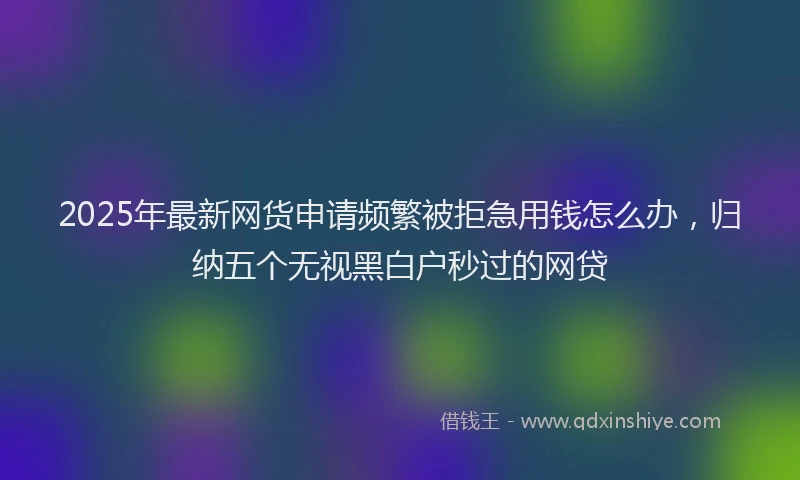 2025年最新网货申请频繁被拒急用钱怎么办，归纳五个无视黑白户秒过的网贷