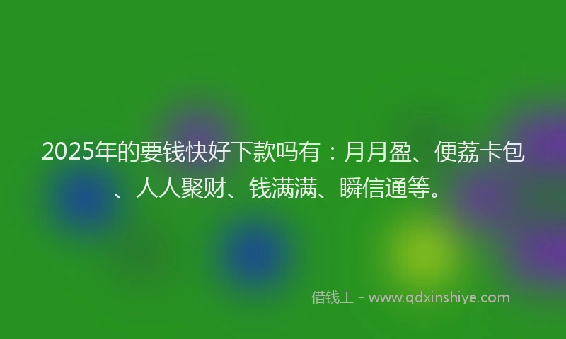 2025年的要钱快好下款吗有：月月盈、便荔卡包、人人聚财、钱满满、瞬信通等。