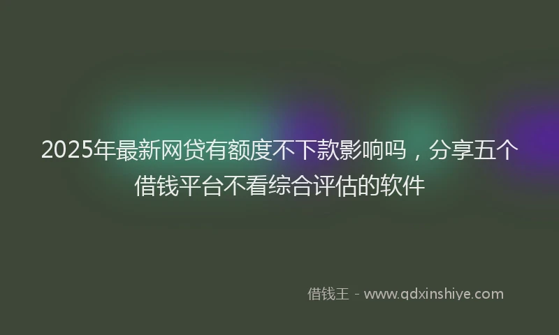 2025年最新网贷有额度不下款影响吗，分享五个借钱平台不看综合评估的软件