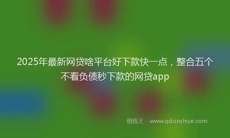 2025年最新网贷啥平台好下款快一点，整合五个不看负债秒下款的网贷app