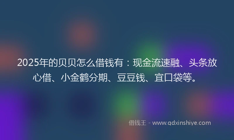 2025年的贝贝怎么借钱有：现金流速融、头条放心借、小金鹤分期、豆豆钱、宜口袋等。