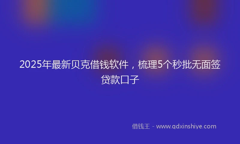2025年最新贝克借钱软件，梳理5个秒批无面签贷款口子