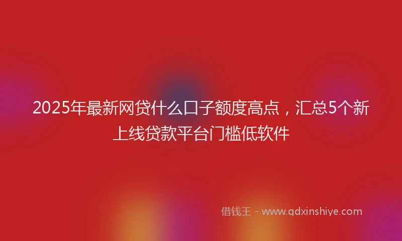 2025年最新网贷什么口子额度高点，汇总5个新上线贷款平台门槛低软件
