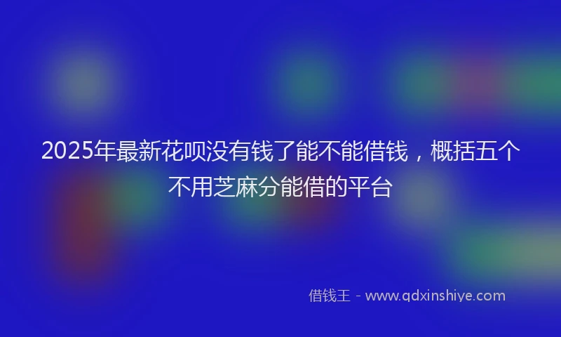 2025年最新花呗没有钱了能不能借钱，概括五个不用芝麻分能借的平台