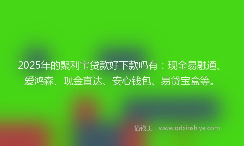 2025年的聚利宝贷款好下款吗有：现金易融通、爱鸿森、现金直达、安心钱包、易贷宝盒等。