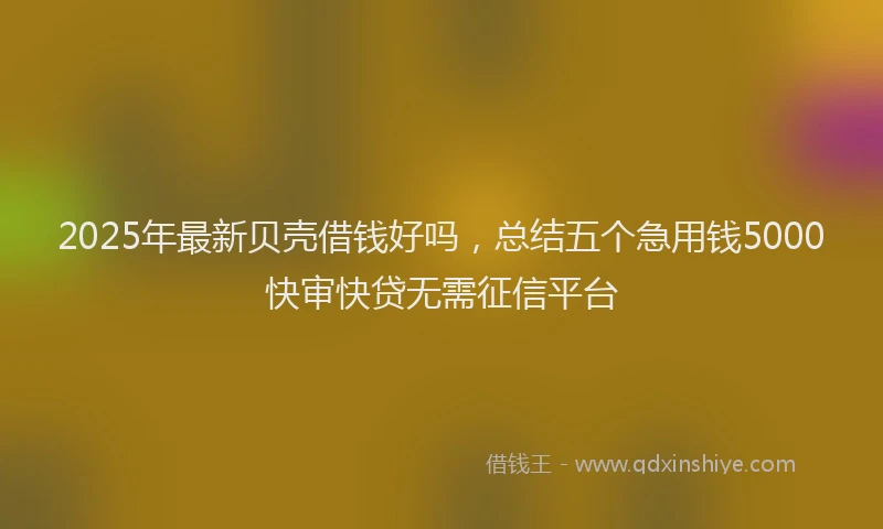 2025年最新贝壳借钱好吗，总结五个急用钱5000快审快贷无需征信平台