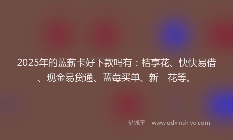 2025年的蓝薪卡好下款吗有：桔享花、快快易借、现金易贷通、蓝莓买单、新一花等。