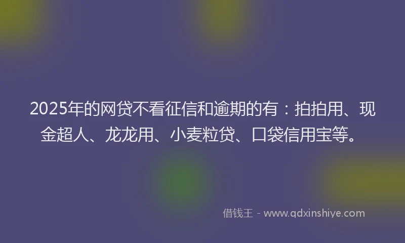 2025年的网贷不看征信和逾期的有：拍拍用、现金超人、龙龙用、小麦粒贷、口袋信用宝等。