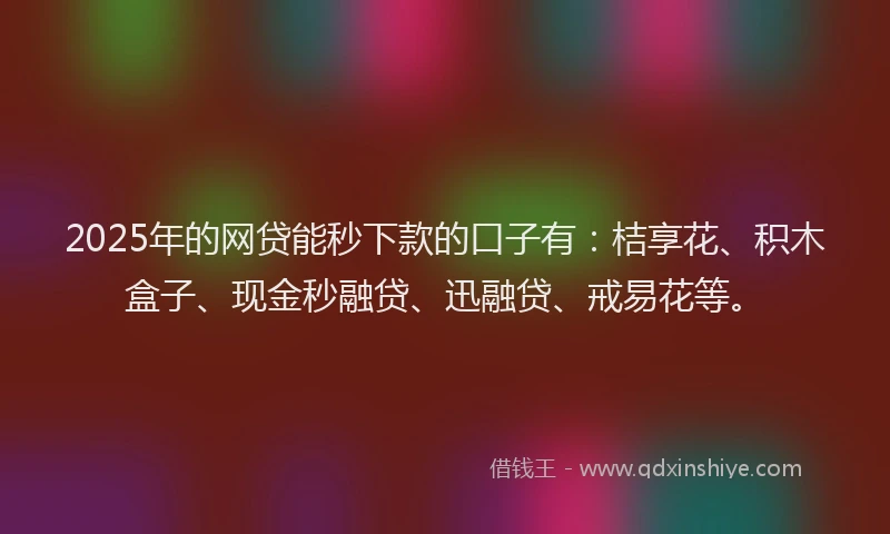 2025年的网贷能秒下款的口子有：桔享花、积木盒子、现金秒融贷、迅融贷、戒易花等。