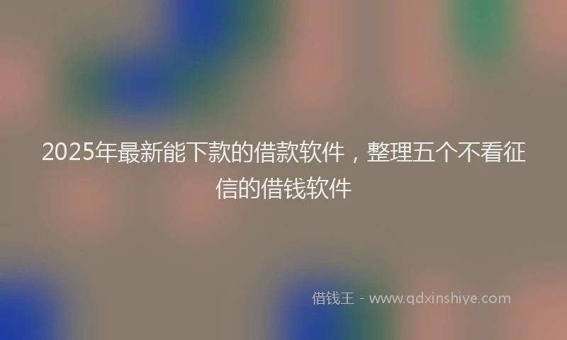 2025年最新能下款的借款软件，整理五个不看征信的借钱软件
