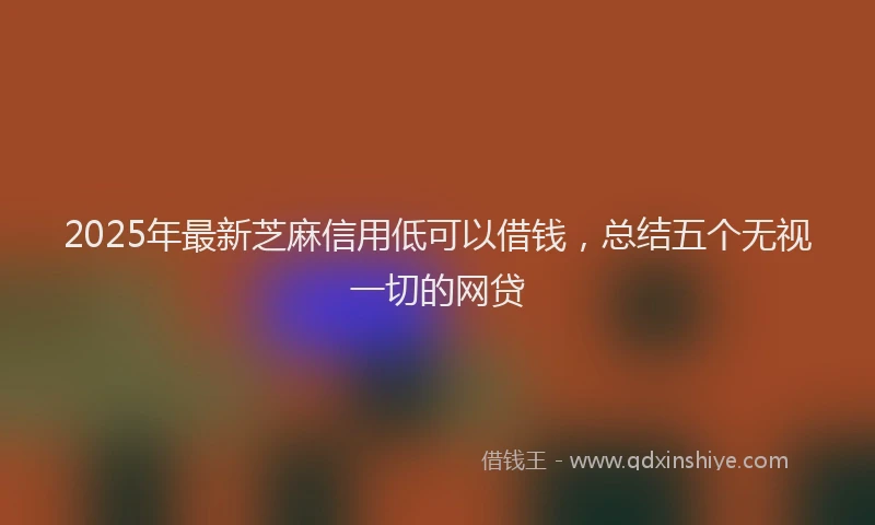 2025年最新芝麻信用低可以借钱，总结五个无视一切的网贷