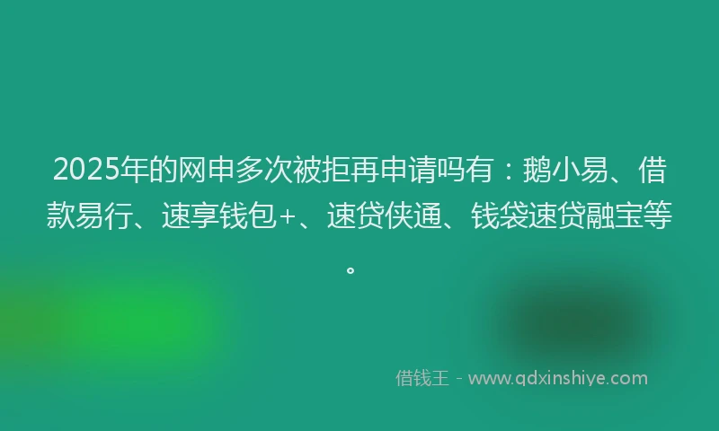 2025年的网申多次被拒再申请吗有：鹅小易、借款易行、速享钱包+、速贷侠通、钱袋速贷融宝等。