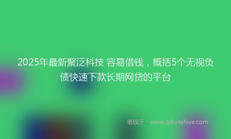 2025年最新聚泛科技 容易借钱，概括5个无视负债快速下款长期网贷的平台