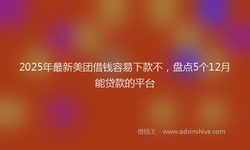 2025年最新美团借钱容易下款不，盘点5个12月能贷款的平台