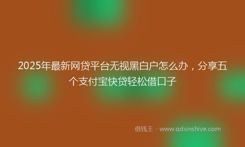 2025年最新网贷平台无视黑白户怎么办，分享五个支付宝快贷轻松借口子