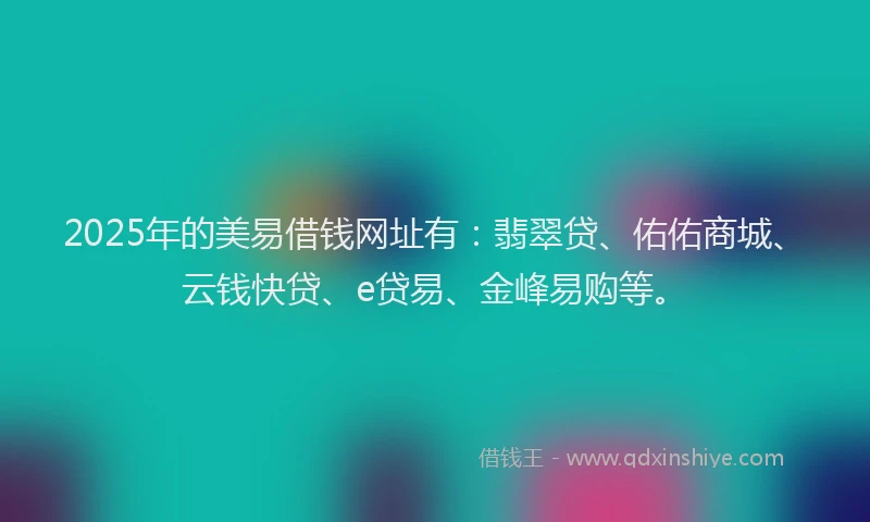 2025年的美易借钱网址有：翡翠贷、佑佑商城、云钱快贷、e贷易、金峰易购等。