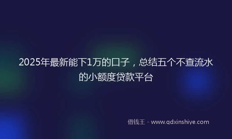 2025年最新能下1万的口子，总结五个不查流水的小额度贷款平台