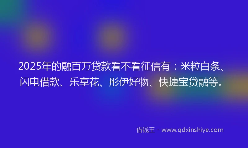 2025年的融百万贷款看不看征信有：米粒白条、闪电借款、乐享花、彤伊好物、快捷宝贷融等。