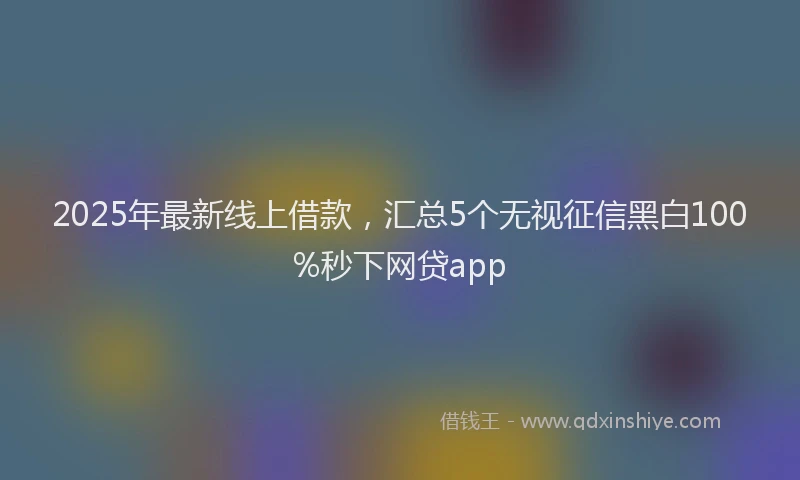 2025年最新线上借款，汇总5个无视征信黑白100%秒下网贷app