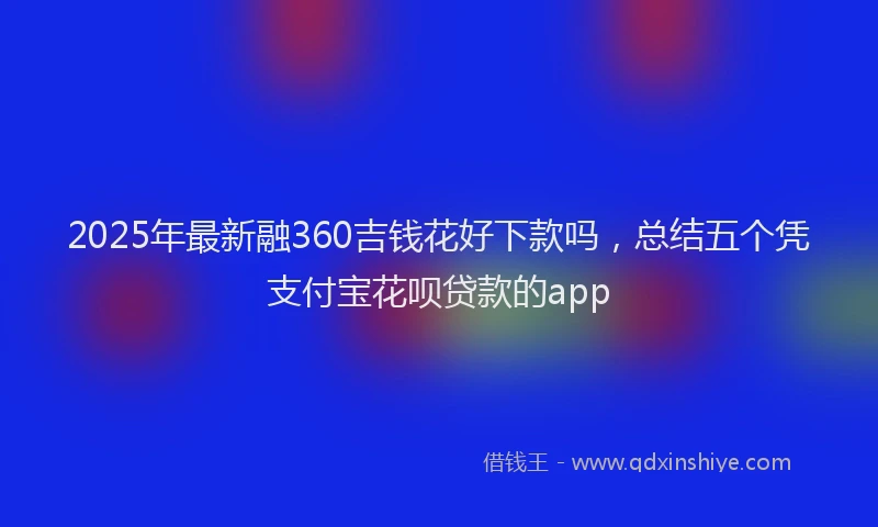 2025年最新融360吉钱花好下款吗，总结五个凭支付宝花呗贷款的app