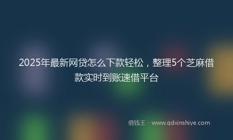 2025年最新网贷怎么下款轻松，整理5个芝麻借款实时到账速借平台