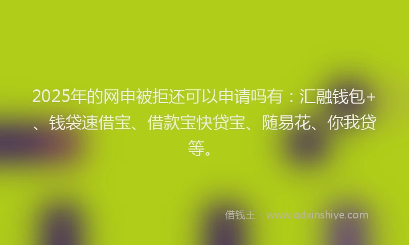2025年的网申被拒还可以申请吗有：汇融钱包+、钱袋速借宝、借款宝快贷宝、随易花、你我贷等。