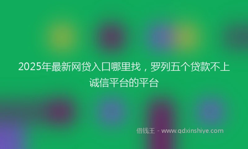 2025年最新网贷入口哪里找，罗列五个贷款不上诚信平台的平台