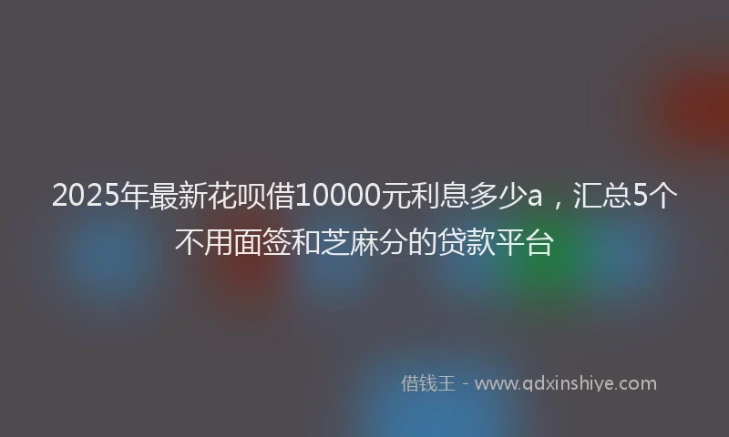 2025年最新花呗借10000元利息多少a，汇总5个不用面签和芝麻分的贷款平台