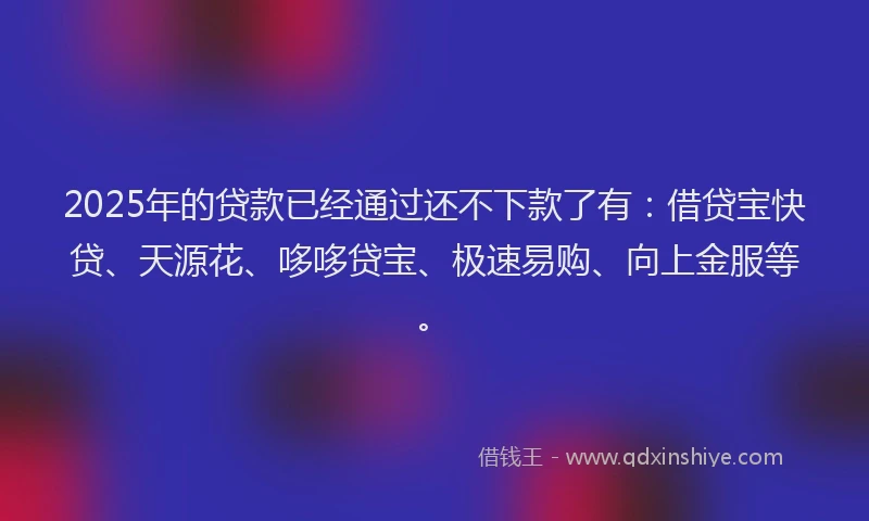 2025年的贷款已经通过还不下款了有：借贷宝快贷、天源花、哆哆贷宝、极速易购、向上金服等。