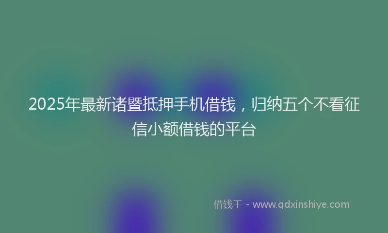 2025年最新诸暨抵押手机借钱，归纳五个不看征信小额借钱的平台