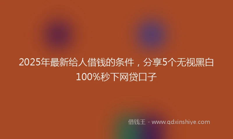 2025年最新给人借钱的条件，分享5个无视黑白100%秒下网贷口子