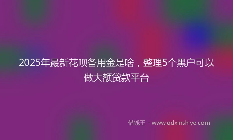 2025年最新花呗备用金是啥，整理5个黑户可以做大额贷款平台