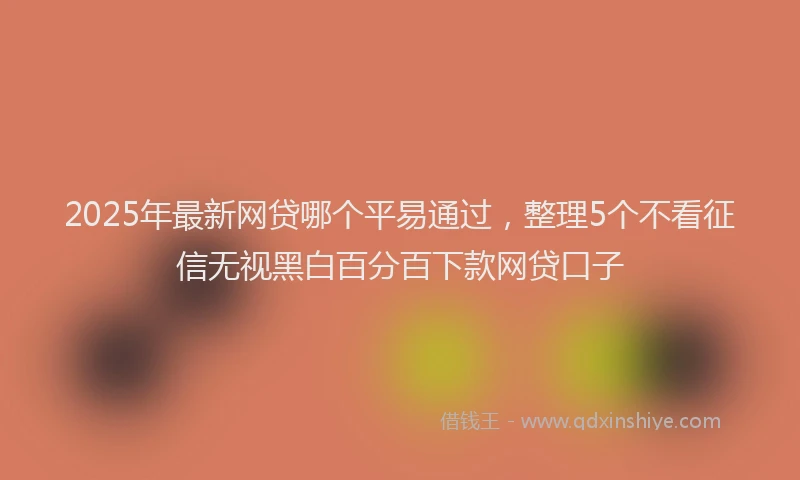 2025年最新网贷哪个平易通过，整理5个不看征信无视黑白百分百下款网贷口子