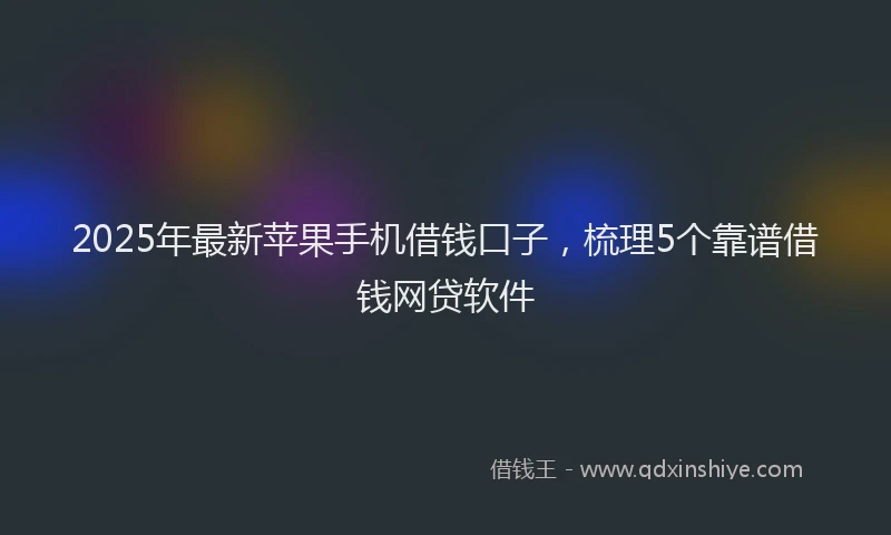 2025年最新苹果手机借钱口子，梳理5个靠谱借钱网贷软件