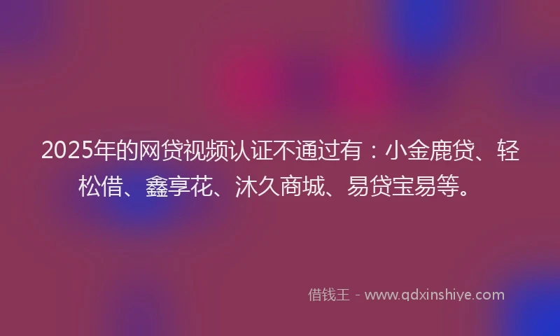 2025年的网贷视频认证不通过有：小金鹿贷、轻松借、鑫享花、沐久商城、易贷宝易等。