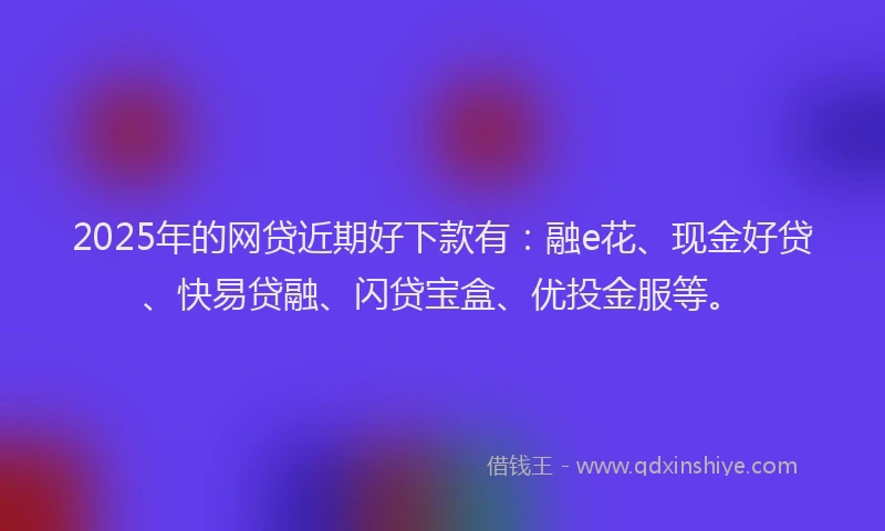 2025年的网贷近期好下款有：融e花、现金好贷、快易贷融、闪贷宝盒、优投金服等。