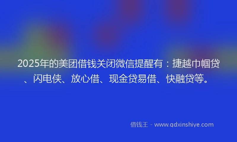 2025年的美团借钱关闭微信提醒有：捷越巾帼贷、闪电侠、放心借、现金贷易借、快融贷等。