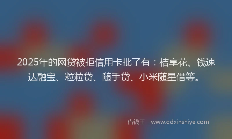 2025年的网贷被拒信用卡批了有：桔享花、钱速达融宝、粒粒贷、随手贷、小米随星借等。
