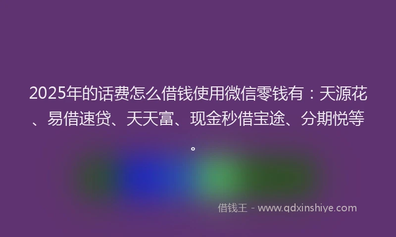2025年的话费怎么借钱使用微信零钱有：天源花、易借速贷、天天富、现金秒借宝途、分期悦等。