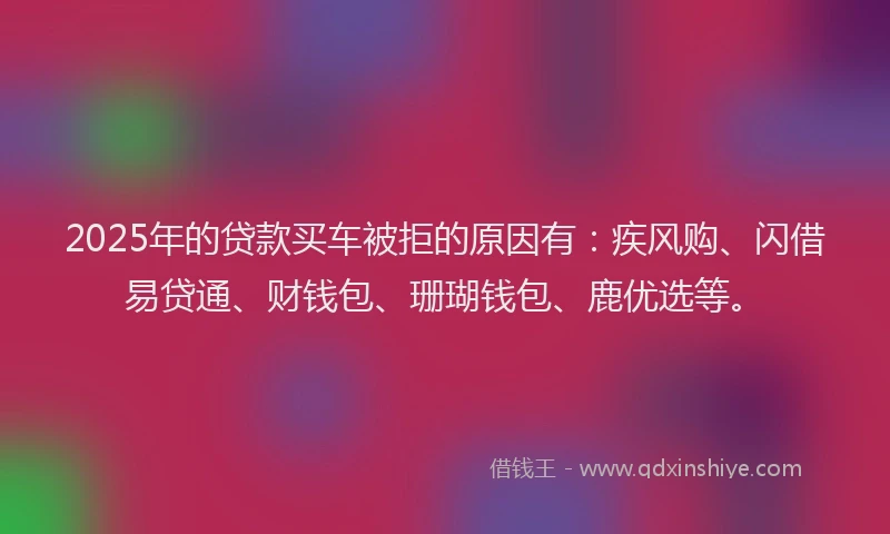 2025年的贷款买车被拒的原因有：疾风购、闪借易贷通、财钱包、珊瑚钱包、鹿优选等。