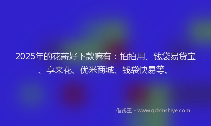 2025年的花薪好下款嘛有：拍拍用、钱袋易贷宝、享来花、优米商城、钱袋快易等。