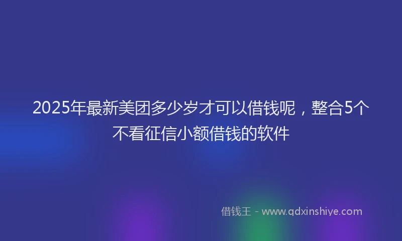 2025年最新美团多少岁才可以借钱呢，整合5个不看征信小额借钱的软件
