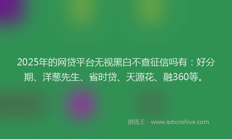2025年的网贷平台无视黑白不查征信吗有：好分期、洋葱先生、省时贷、天源花、融360等。