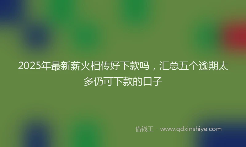 2025年最新薪火相传好下款吗，汇总五个逾期太多仍可下款的口子