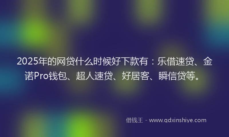2025年的网贷什么时候好下款有：乐借速贷、金诺Pro钱包、超人速贷、好居客、瞬信贷等。