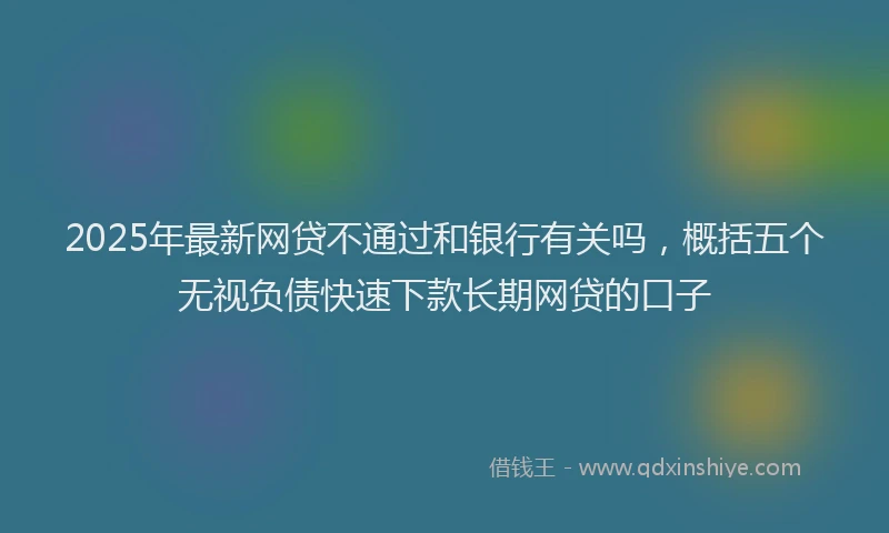2025年最新网贷不通过和银行有关吗，概括五个无视负债快速下款长期网贷的口子